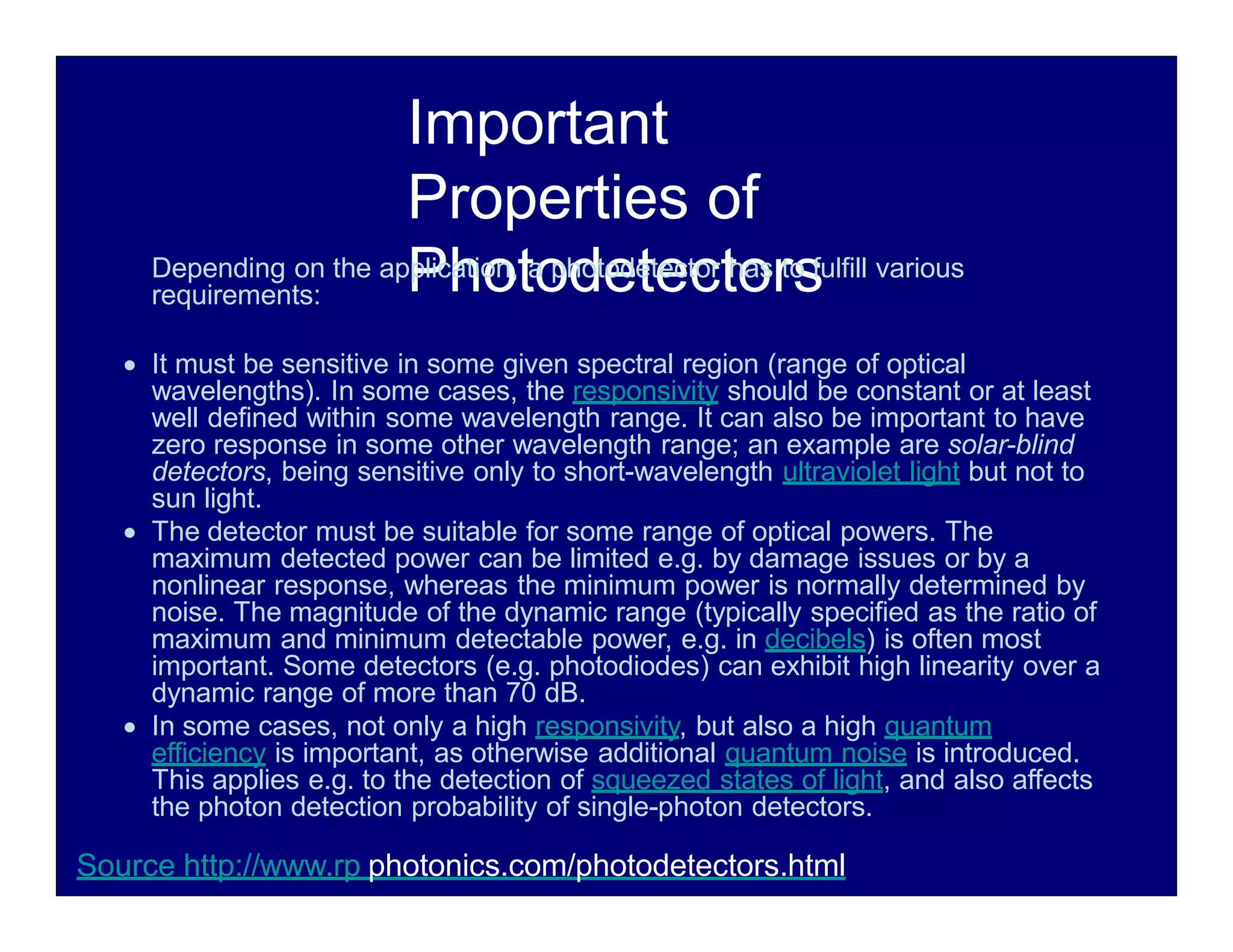 Important
Properties of
Photodetectors
Depending on the application, a photodetector has to fulfill various
requirements:
 It must be sensitive in some given spectral region (range of optical
wavelengths). In some cases, the responsivity should be constant or at least
well defined within some wavelength range. It can also be important to have
zero response in some other wavelength range; an example are solar-blind
detectors, being sensitive only to short-wavelength ultraviolet light but not to
sun light.
 The detector must be suitable for some range of optical powers. The
maximum detected power can be limited e.g. by damage issues or by a
nonlinear response, whereas the minimum power is normally determined by
noise. The magnitude of the dynamic range (typically specified as the ratio of
maximum and minimum detectable power, e.g. in decibels) is often most
important. Some detectors (e.g. photodiodes) can exhibit high linearity over a
dynamic range of more than 70 dB.
 In some cases, not only a high responsivity, but also a high quantum
efficiency is important, as otherwise additional quantum noise is introduced.
This applies e.g. to the detection of squeezed states of light, and also affects
the photon detection probability of single-photon detectors.
Source http://www.rp photonics.com/photodetectors.html
 