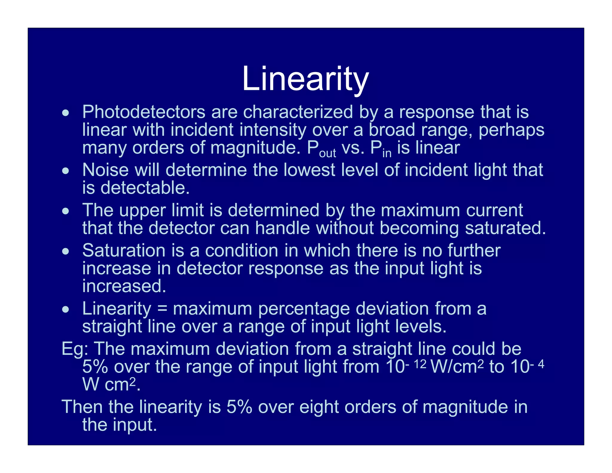 Linearity
 Photodetectors are characterized by a response that is
linear with incident intensity over a broad range, perhaps
many orders of magnitude. Pout vs. Pin is linear
 Noise will determine the lowest level of incident light that
is detectable.
 The upper limit is determined by the maximum current
that the detector can handle without becoming saturated.
 Saturation is a condition in which there is no further
increase in detector response as the input light is
increased.
 Linearity = maximum percentage deviation from a
straight line over a range of input light levels.
Eg: The maximum deviation from a straight line could be
5% over the range of input light from 10- 12 W/cm2 to 10- 4
W cm2.
Then the linearity is 5% over eight orders of magnitude in
the input.
 