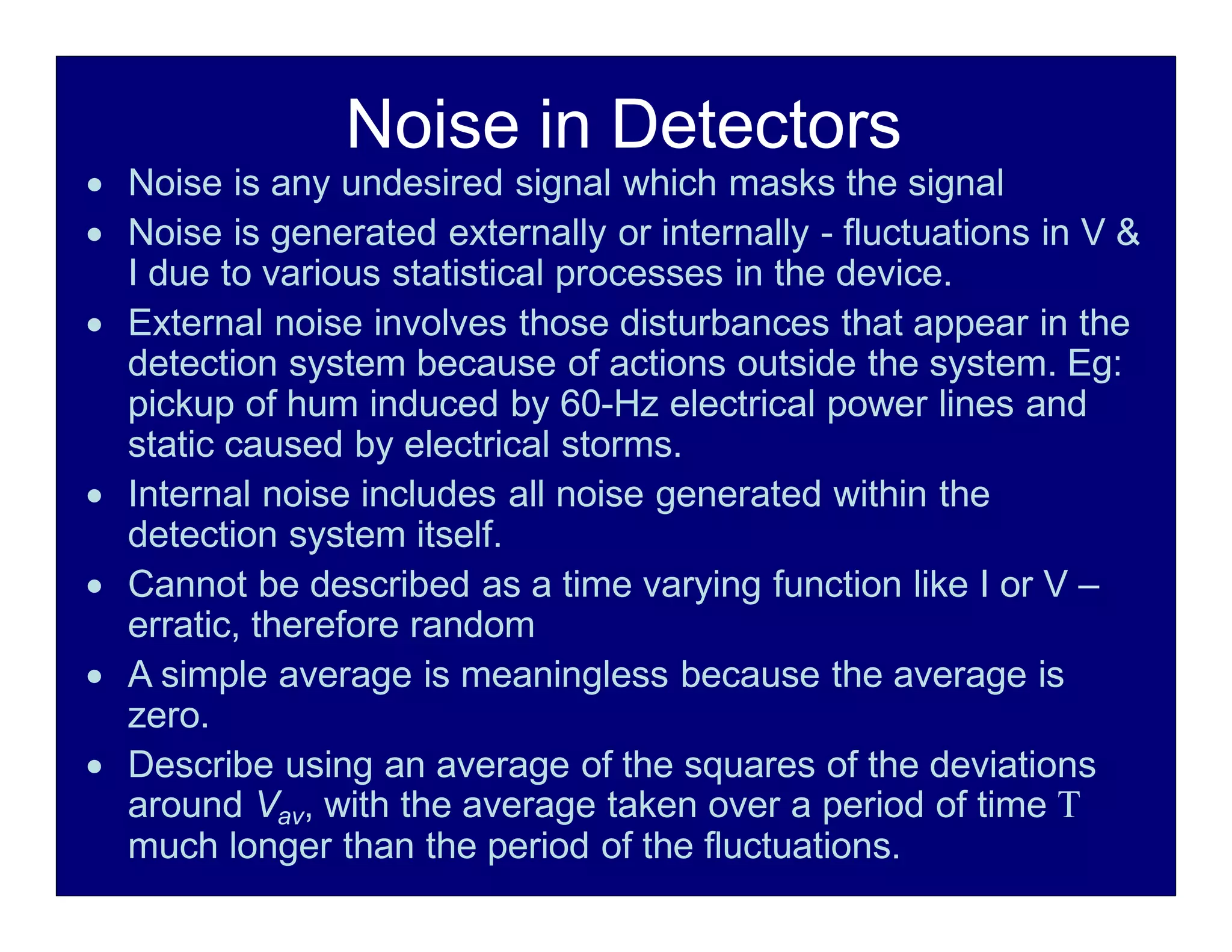 Noise in Detectors
 Noise is any undesired signal which masks the signal
 Noise is generated externally or internally - fluctuations in V &
I due to various statistical processes in the device.
 External noise involves those disturbances that appear in the
detection system because of actions outside the system. Eg:
pickup of hum induced by 60-Hz electrical power lines and
static caused by electrical storms.
 Internal noise includes all noise generated within the
detection system itself.
 Cannot be described as a time varying function like I or V –
erratic, therefore random
 A simple average is meaningless because the average is
zero.
 Describe using an average of the squares of the deviations
around Vav, with the average taken over a period of time 
much longer than the period of the fluctuations.
 