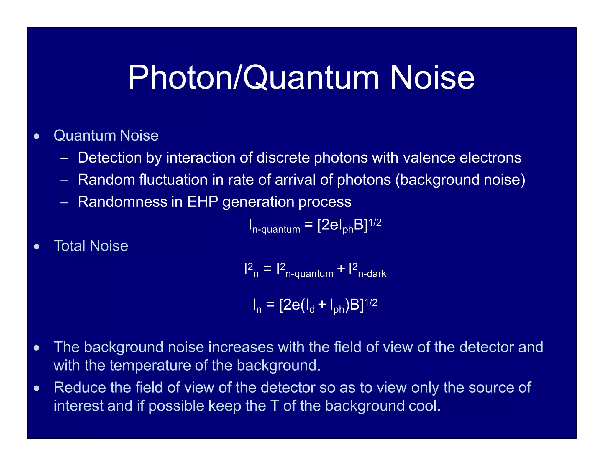 Photon/Quantum Noise
 Quantum Noise
 Detection by interaction of discrete photons with valence electrons
 Random fluctuation in rate of arrival of photons (background noise)
 Randomness in EHP generation process
In-quantum = [2eIphB]1/2
 Total Noise
I2
n = I2
n-quantum + I2
n-dark
In = [2e(Id + Iph)B]1/2
 The background noise increases with the field of view of the detector and
with the temperature of the background.
 Reduce the field of view of the detector so as to view only the source of
interest and if possible keep the T of the background cool.
 