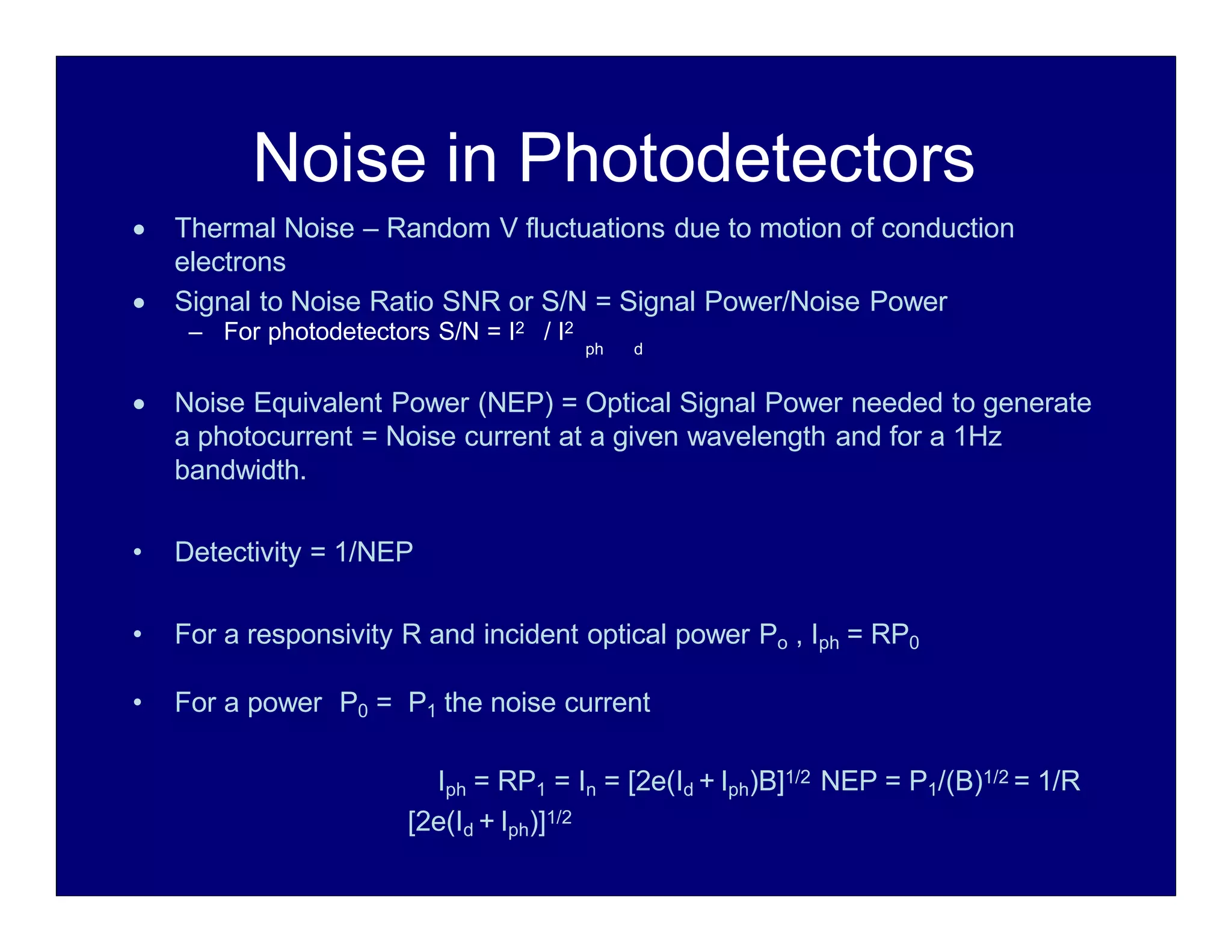 Noise in Photodetectors
 Thermal Noise – Random V fluctuations due to motion of conduction
electrons
 Signal to Noise Ratio SNR or S/N = Signal Power/Noise Power
– For photodetectors S/N = I2 / I2
ph d
 Noise Equivalent Power (NEP) = Optical Signal Power needed to generate
a photocurrent = Noise current at a given wavelength and for a 1Hz
bandwidth.
• Detectivity = 1/NEP
• For a responsivity R and incident optical power Po , Iph = RP0
• For a power P0 = P1 the noise current
Iph = RP1 = In = [2e(Id + Iph)B]1/2 NEP = P1/(B)1/2 = 1/R
[2e(Id + Iph)]1/2
 