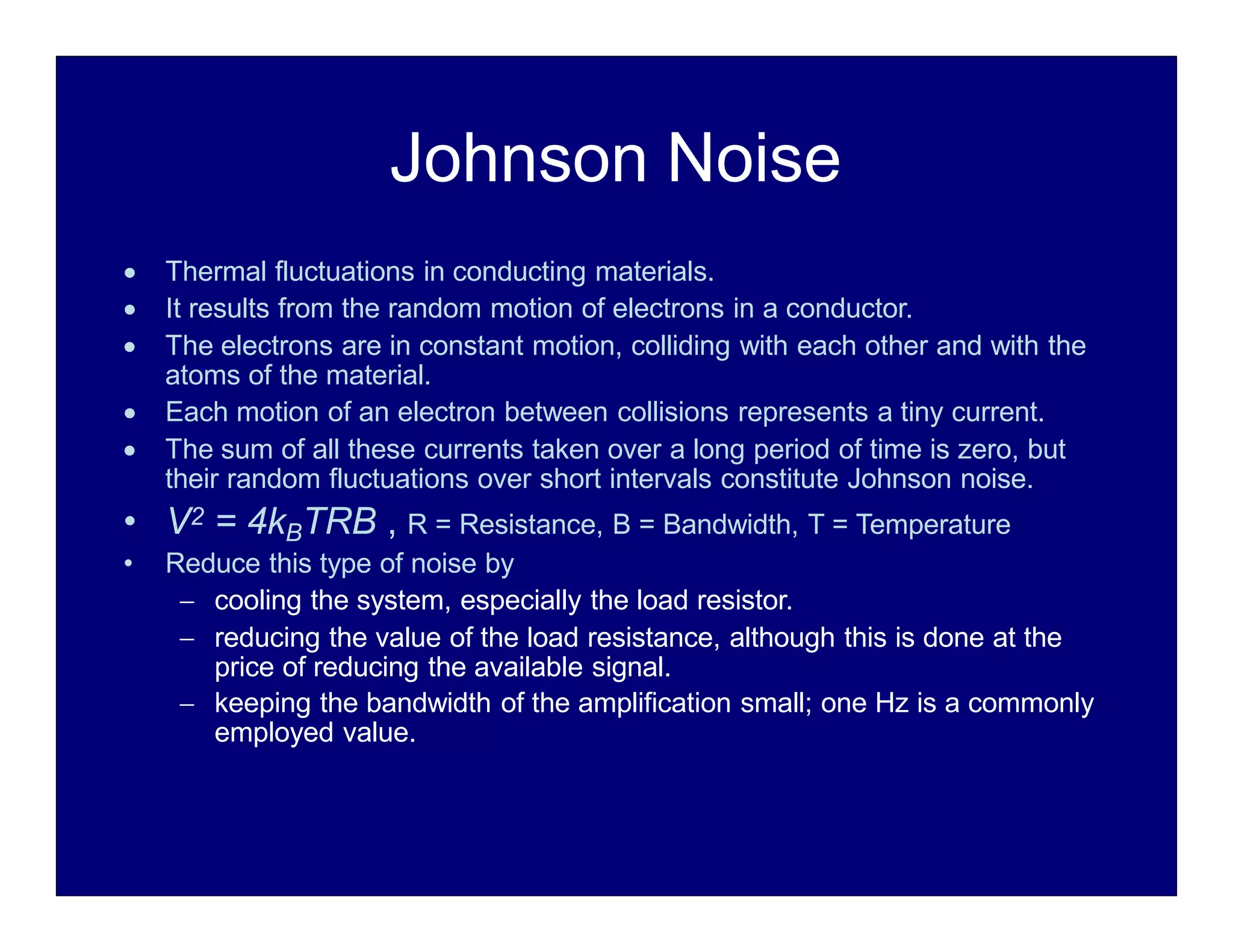 Johnson Noise
 Thermal fluctuations in conducting materials.
 It results from the random motion of electrons in a conductor.
 The electrons are in constant motion, colliding with each other and with the
atoms of the material.
 Each motion of an electron between collisions represents a tiny current.
 The sum of all these currents taken over a long period of time is zero, but
their random fluctuations over short intervals constitute Johnson noise.
• V2 = 4kBTRB , R = Resistance, B = Bandwidth, T = Temperature
• Reduce this type of noise by
 cooling the system, especially the load resistor.
 reducing the value of the load resistance, although this is done at the
price of reducing the available signal.
 keeping the bandwidth of the amplification small; one Hz is a commonly
employed value.
 