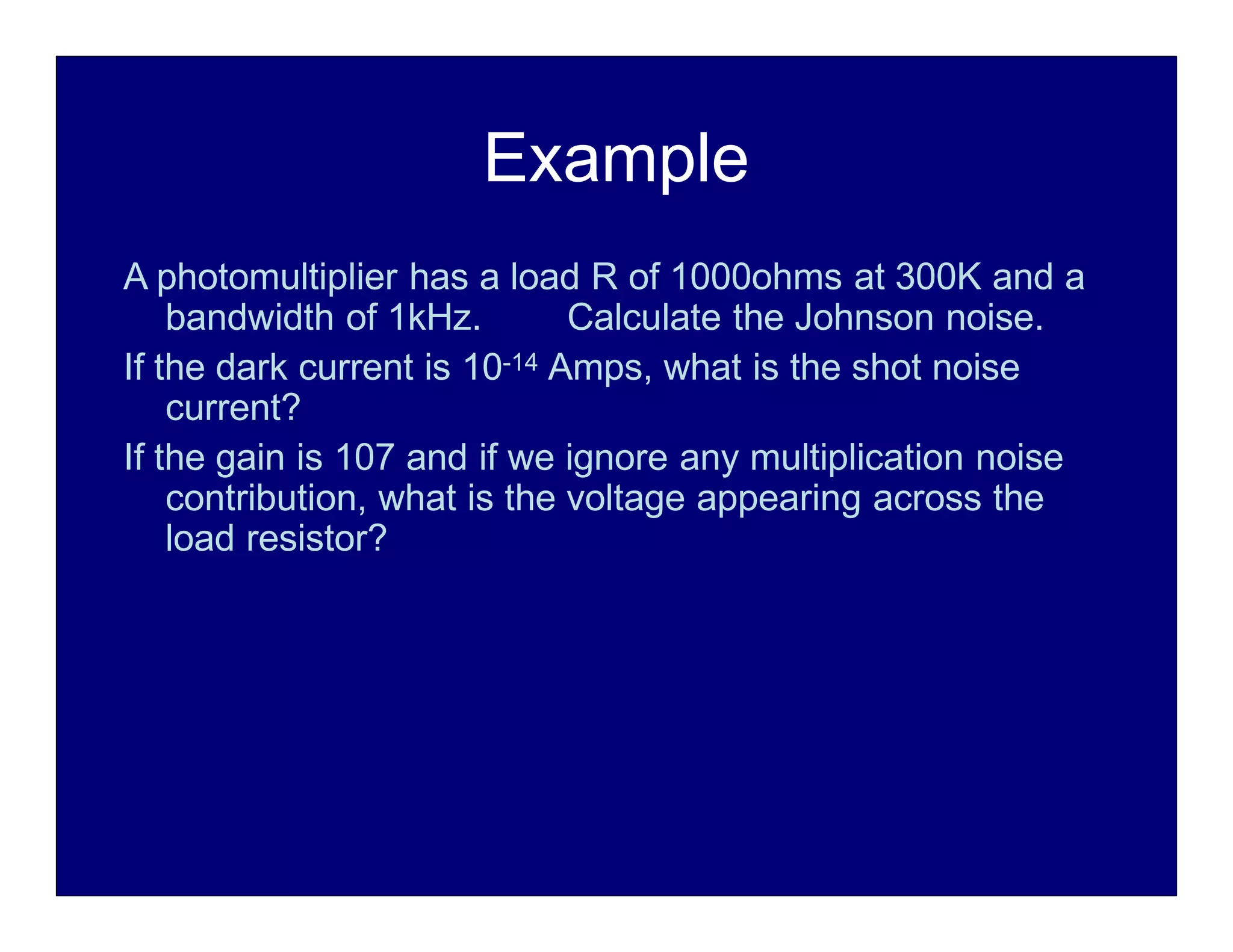 Example
A photomultiplier has a load R of 1000ohms at 300K and a
bandwidth of 1kHz. Calculate the Johnson noise.
If the dark current is 10-14 Amps, what is the shot noise
current?
If the gain is 107 and if we ignore any multiplication noise
contribution, what is the voltage appearing across the
load resistor?
 