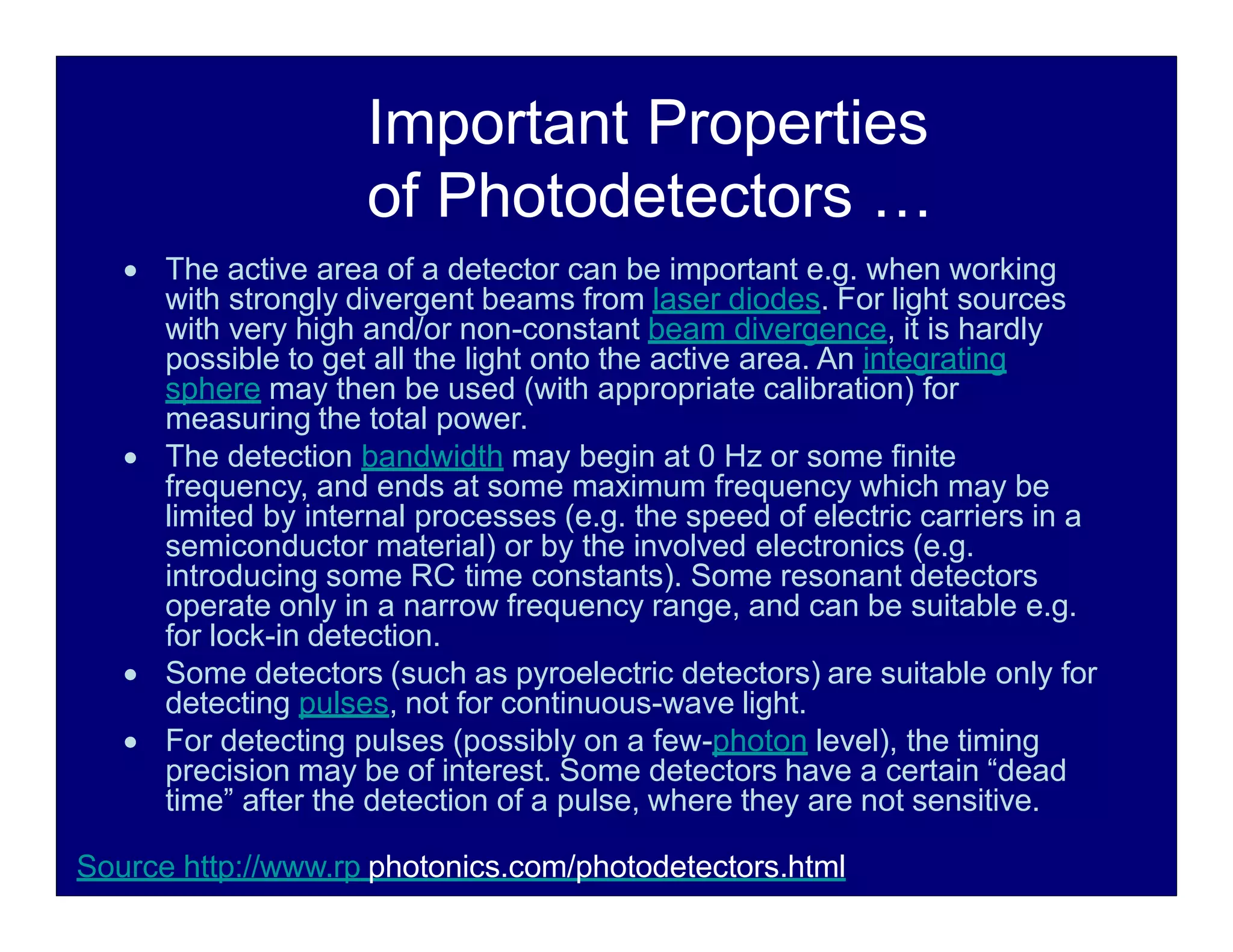 Important Properties
of Photodetectors …
 The active area of a detector can be important e.g. when working
with strongly divergent beams from laser diodes. For light sources
with very high and/or non-constant beam divergence, it is hardly
possible to get all the light onto the active area. An integrating
sphere may then be used (with appropriate calibration) for
measuring the total power.
 The detection bandwidth may begin at 0 Hz or some finite
frequency, and ends at some maximum frequency which may be
limited by internal processes (e.g. the speed of electric carriers in a
semiconductor material) or by the involved electronics (e.g.
introducing some RC time constants). Some resonant detectors
operate only in a narrow frequency range, and can be suitable e.g.
for lock-in detection.
 Some detectors (such as pyroelectric detectors) are suitable only for
detecting pulses, not for continuous-wave light.
 For detecting pulses (possibly on a few-photon level), the timing
precision may be of interest. Some detectors have a certain “dead
time” after the detection of a pulse, where they are not sensitive.
Source http://www.rp photonics.com/photodetectors.html
 