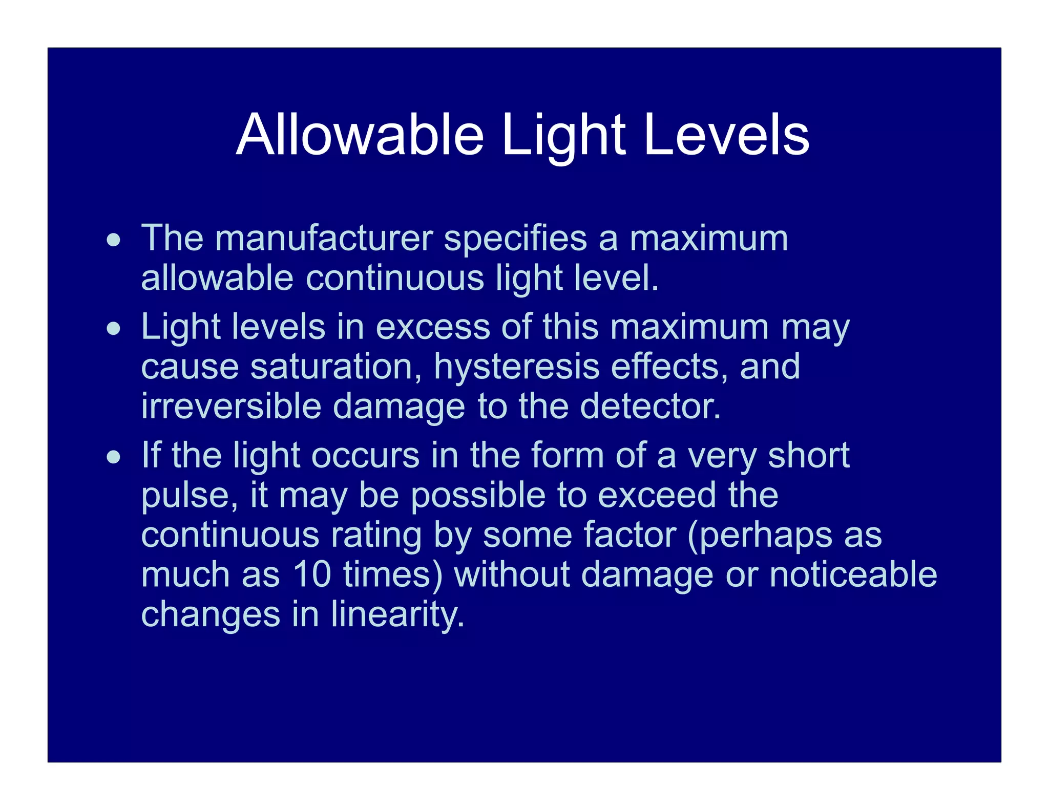 Allowable Light Levels
 The manufacturer specifies a maximum
allowable continuous light level.
 Light levels in excess of this maximum may
cause saturation, hysteresis effects, and
irreversible damage to the detector.
 If the light occurs in the form of a very short
pulse, it may be possible to exceed the
continuous rating by some factor (perhaps as
much as 10 times) without damage or noticeable
changes in linearity.
 
