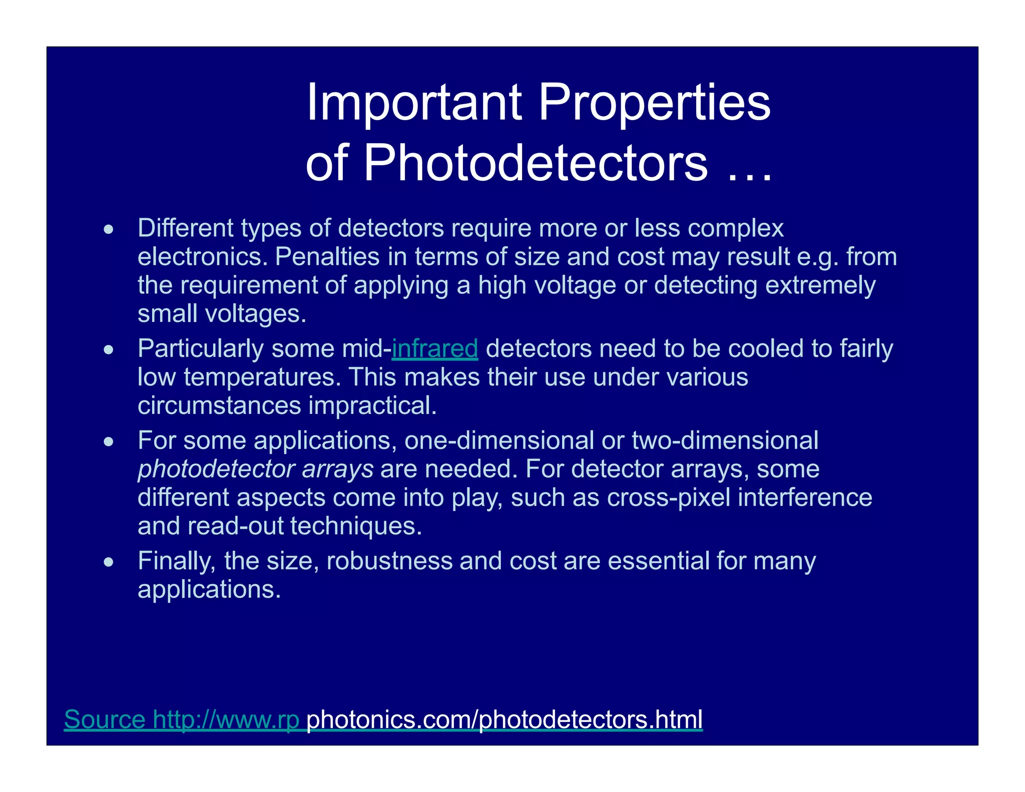 Important Properties
of Photodetectors …
 Different types of detectors require more or less complex
electronics. Penalties in terms of size and cost may result e.g. from
the requirement of applying a high voltage or detecting extremely
small voltages.
 Particularly some mid-infrared detectors need to be cooled to fairly
low temperatures. This makes their use under various
circumstances impractical.
 For some applications, one-dimensional or two-dimensional
photodetector arrays are needed. For detector arrays, some
different aspects come into play, such as cross-pixel interference
and read-out techniques.
 Finally, the size, robustness and cost are essential for many
applications.
Source http://www.rp photonics.com/photodetectors.html
 