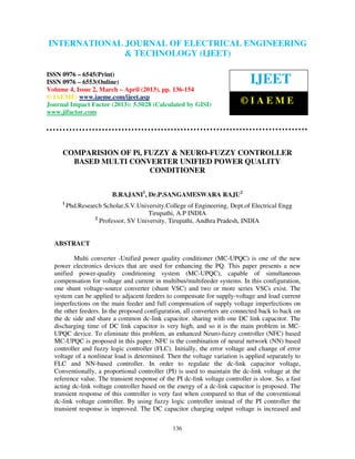 International Journal of Electrical Engineering and Technology (IJEET), ISSN 0976 –
INTERNATIONAL JOURNAL OF ELECTRICAL ENGINEERING
 6545(Print), ISSN 0976 – 6553(Online) Volume 4, Issue 2, March – April (2013), © IAEME
                            & TECHNOLOGY (IJEET)

ISSN 0976 – 6545(Print)
ISSN 0976 – 6553(Online)                                                      IJEET
Volume 4, Issue 2, March – April (2013), pp. 136-154
© IAEME: www.iaeme.com/ijeet.asp
Journal Impact Factor (2013): 5.5028 (Calculated by GISI)                 ©IAEME
www.jifactor.com




     COMPARISION OF Pi, FUZZY & NEURO-FUZZY CONTROLLER
       BASED MULTI CONVERTER UNIFIED POWER QUALITY
                         CONDITIONER


                          B.RAJANI1, Dr.P.SANGAMESWARA RAJU2
     1
         Phd.Research Scholar,S.V.University.College of Engineering, Dept.of Electrical Engg
                                      Tirupathi, A.P INDIA
                   2
                     Professor, SV University, Tirupathi, Andhra Pradesh, INDIA


  ABSTRACT

          Multi converter -Unified power quality conditioner (MC-UPQC) is one of the new
  power electronics devices that are used for enhancing the PQ. This paper presents a new
  unified power-quality conditioning system (MC-UPQC), capable of simultaneous
  compensation for voltage and current in multibus/multifeeder systems. In this configuration,
  one shunt voltage-source converter (shunt VSC) and two or more series VSCs exist. The
  system can be applied to adjacent feeders to compensate for supply-voltage and load current
  imperfections on the main feeder and full compensation of supply voltage imperfections on
  the other feeders. In the proposed configuration, all converters are connected back to back on
  the dc side and share a common dc-link capacitor. sharing with one DC link capacitor. The
  discharging time of DC link capacitor is very high, and so it is the main problem in MC-
  UPQC device. To eliminate this problem, an enhanced Neuro-fuzzy controller (NFC) based
  MC-UPQC is proposed in this paper. NFC is the combination of neural network (NN) based
  controller and fuzzy logic controller (FLC). Initially, the error voltage and change of error
  voltage of a nonlinear load is determined. Then the voltage variation is applied separately to
  FLC and NN-based controller. In order to regulate the dc-link capacitor voltage,
  Conventionally, a proportional controller (PI) is used to maintain the dc-link voltage at the
  reference value. The transient response of the PI dc-link voltage controller is slow. So, a fast
  acting dc-link voltage controller based on the energy of a dc-link capacitor is proposed. The
  transient response of this controller is very fast when compared to that of the conventional
  dc-link voltage controller. By using fuzzy logic controller instead of the PI controller the
  transient response is improved. The DC capacitor charging output voltage is increased and

                                                136
 