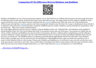 Comparision Of The Differences Between Hinduism And Buddhism
Hinduism and Buddhism are two of the most prominent religions in Asia. They both have two different belief structures and many people don't know
the difference between each of them. Hinduism dates back to more than 2500 years ago. The modern break off of this religions is Buddhism which
accepts and declines some of the religious practices and beliefs that the Hinduism followers had. While they share a lot of the similarities the
differences just outweigh them. Buddhism practices and rituals are purposely intended to provide help in the voyage to enlightenment along with this it
is supposed to bring protection to oneself and others around him. Buddhism practices include: meditation, praying, chanting and vegetarianism. These
have been long ... Show more content on Helpwriting.net ...
One of the biggest differences between these two religions is that the Buddhism follows the "Eightfold Path" while Hinduism strictly prohibits it.
Instead Hinduism follows the Caste System (Based from birth, If your parents are poor than you will be poor, if your parents are wealthy than you
will be wealthy). Hinduism and Buddhism also share the belief in reincarnation, that there is different paths to enlightenment, and that suffering is
caused by attachment to things and people in the real world. While hinduism believes in the idea of atman and Brahman Buddhism denies that you
have have an external soul. Also Buddhism believes in obtaining nirvana through the eightfold path and the four noble truths, where Hinduism
believes there is multiple ways one can reach their god. One last difference is that Buddhism believes that you should seek a god that no one is
aware of while Hinduism believes in the existence of many gods. Hinduism and Buddhism are very different in some ways but can often have some
of the same practices and rituals as each other. They are both widely used religions that influence many people in India and areas around that country.
While they may have some totally divergent beliefs than us, it is still a widely followed religion, one that goes at it a whole different
... Get more on HelpWriting.net ...
 