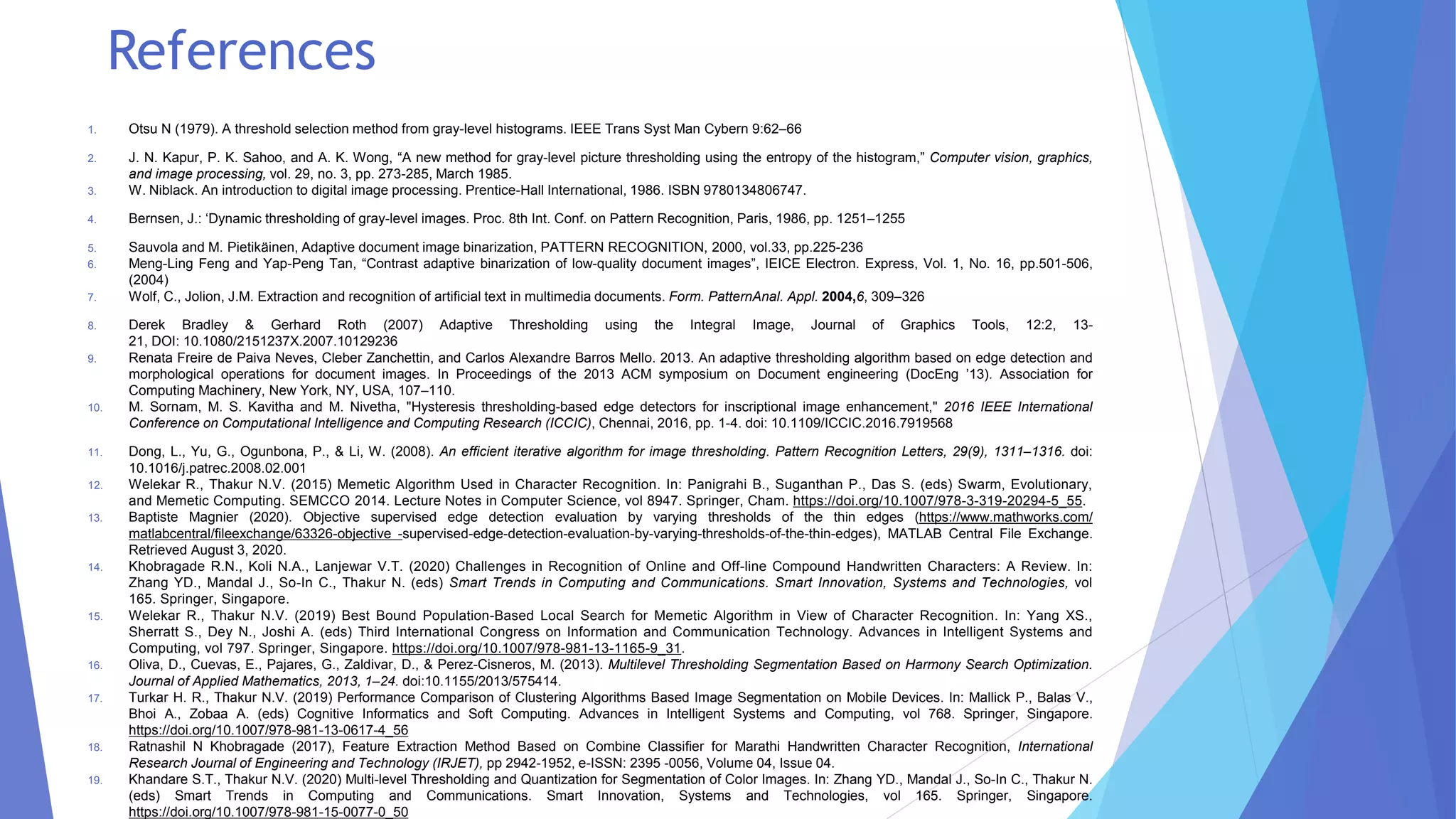 References
1. Otsu N (1979). A threshold selection method from gray-level histograms. IEEE Trans Syst Man Cybern 9:62–66
2. J. N. Kapur, P. K. Sahoo, and A. K. Wong, “A new method for gray-level picture thresholding using the entropy of the histogram,” Computer vision, graphics,
and image processing, vol. 29, no. 3, pp. 273-285, March 1985.
3. W. Niblack. An introduction to digital image processing. Prentice-Hall International, 1986. ISBN 9780134806747.
4. Bernsen, J.: ‘Dynamic thresholding of gray-level images. Proc. 8th Int. Conf. on Pattern Recognition, Paris, 1986, pp. 1251–1255
5. Sauvola and M. Pietikäinen, Adaptive document image binarization, PATTERN RECOGNITION, 2000, vol.33, pp.225-236
6. Meng-Ling Feng and Yap-Peng Tan, “Contrast adaptive binarization of low-quality document images”, IEICE Electron. Express, Vol. 1, No. 16, pp.501-506,
(2004)
7. Wolf, C., Jolion, J.M. Extraction and recognition of artificial text in multimedia documents. Form. PatternAnal. Appl. 2004,6, 309–326
8. Derek Bradley & Gerhard Roth (2007) Adaptive Thresholding using the Integral Image, Journal of Graphics Tools, 12:2, 13-
21, DOI: 10.1080/2151237X.2007.10129236
9. Renata Freire de Paiva Neves, Cleber Zanchettin, and Carlos Alexandre Barros Mello. 2013. An adaptive thresholding algorithm based on edge detection and
morphological operations for document images. In Proceedings of the 2013 ACM symposium on Document engineering (DocEng ’13). Association for
Computing Machinery, New York, NY, USA, 107–110.
10. M. Sornam, M. S. Kavitha and M. Nivetha, "Hysteresis thresholding-based edge detectors for inscriptional image enhancement," 2016 IEEE International
Conference on Computational Intelligence and Computing Research (ICCIC), Chennai, 2016, pp. 1-4. doi: 10.1109/ICCIC.2016.7919568
11. Dong, L., Yu, G., Ogunbona, P., & Li, W. (2008). An efficient iterative algorithm for image thresholding. Pattern Recognition Letters, 29(9), 1311–1316. doi:
10.1016/j.patrec.2008.02.001
12. Welekar R., Thakur N.V. (2015) Memetic Algorithm Used in Character Recognition. In: Panigrahi B., Suganthan P., Das S. (eds) Swarm, Evolutionary,
and Memetic Computing. SEMCCO 2014. Lecture Notes in Computer Science, vol 8947. Springer, Cham. https://doi.org/10.1007/978-3-319-20294-5_55.
13. Baptiste Magnier (2020). Objective supervised edge detection evaluation by varying thresholds of the thin edges (https://www.mathworks.com/
matlabcentral/fileexchange/63326-objective -supervised-edge-detection-evaluation-by-varying-thresholds-of-the-thin-edges), MATLAB Central File Exchange.
Retrieved August 3, 2020.
14. Khobragade R.N., Koli N.A., Lanjewar V.T. (2020) Challenges in Recognition of Online and Off-line Compound Handwritten Characters: A Review. In:
Zhang YD., Mandal J., So-In C., Thakur N. (eds) Smart Trends in Computing and Communications. Smart Innovation, Systems and Technologies, vol
165. Springer, Singapore.
15. Welekar R., Thakur N.V. (2019) Best Bound Population-Based Local Search for Memetic Algorithm in View of Character Recognition. In: Yang XS.,
Sherratt S., Dey N., Joshi A. (eds) Third International Congress on Information and Communication Technology. Advances in Intelligent Systems and
Computing, vol 797. Springer, Singapore. https://doi.org/10.1007/978-981-13-1165-9_31.
16. Oliva, D., Cuevas, E., Pajares, G., Zaldivar, D., & Perez-Cisneros, M. (2013). Multilevel Thresholding Segmentation Based on Harmony Search Optimization.
Journal of Applied Mathematics, 2013, 1–24. doi:10.1155/2013/575414.
17. Turkar H. R., Thakur N.V. (2019) Performance Comparison of Clustering Algorithms Based Image Segmentation on Mobile Devices. In: Mallick P., Balas V.,
Bhoi A., Zobaa A. (eds) Cognitive Informatics and Soft Computing. Advances in Intelligent Systems and Computing, vol 768. Springer, Singapore.
https://doi.org/10.1007/978-981-13-0617-4_56
18. Ratnashil N Khobragade (2017), Feature Extraction Method Based on Combine Classifier for Marathi Handwritten Character Recognition, International
Research Journal of Engineering and Technology (IRJET), pp 2942-1952, e-ISSN: 2395 -0056, Volume 04, Issue 04.
19. Khandare S.T., Thakur N.V. (2020) Multi-level Thresholding and Quantization for Segmentation of Color Images. In: Zhang YD., Mandal J., So-In C., Thakur N.
(eds) Smart Trends in Computing and Communications. Smart Innovation, Systems and Technologies, vol 165. Springer, Singapore.
https://doi.org/10.1007/978-981-15-0077-0_50
 