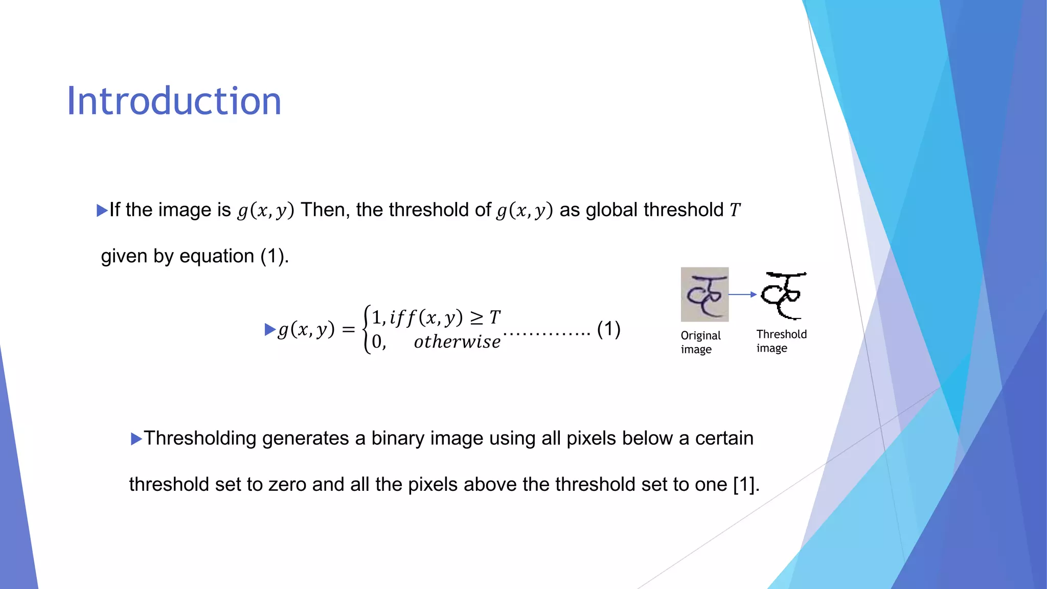Introduction
If the image is 𝑔 𝑥, 𝑦 Then, the threshold of 𝑔 𝑥, 𝑦 as global threshold 𝑇
given by equation (1).
𝑔 𝑥, 𝑦 = ቊ
1, 𝑖𝑓𝑓 𝑥, 𝑦 ≥ 𝑇
0, 𝑜𝑡ℎ𝑒𝑟𝑤𝑖𝑠𝑒
………….. (1)
Thresholding generates a binary image using all pixels below a certain
threshold set to zero and all the pixels above the threshold set to one [1].
Original
image
Threshold
image
 