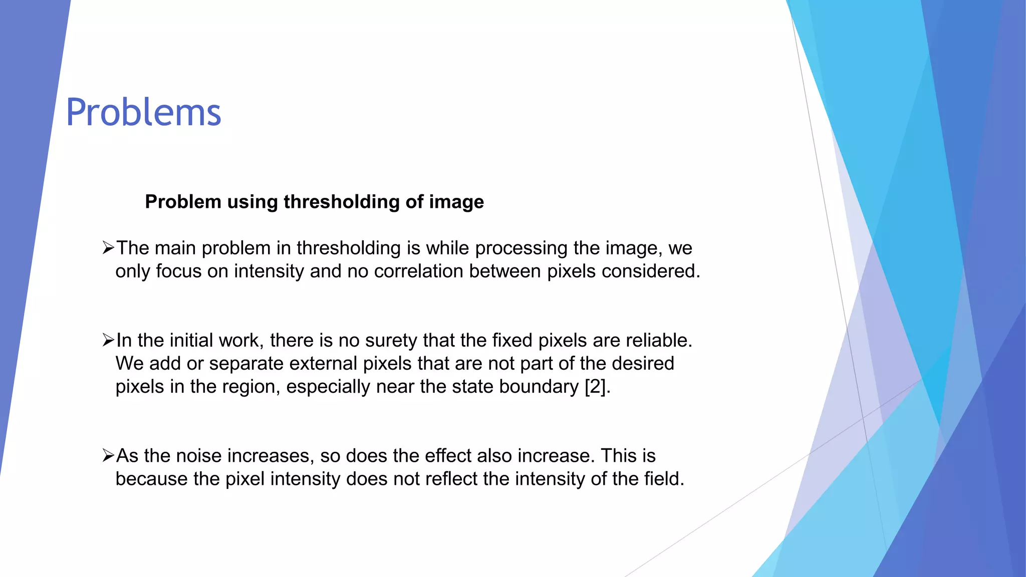 Problem using thresholding of image
➢The main problem in thresholding is while processing the image, we
only focus on intensity and no correlation between pixels considered.
➢In the initial work, there is no surety that the fixed pixels are reliable.
We add or separate external pixels that are not part of the desired
pixels in the region, especially near the state boundary [2].
➢As the noise increases, so does the effect also increase. This is
because the pixel intensity does not reflect the intensity of the field.
Problems
 
