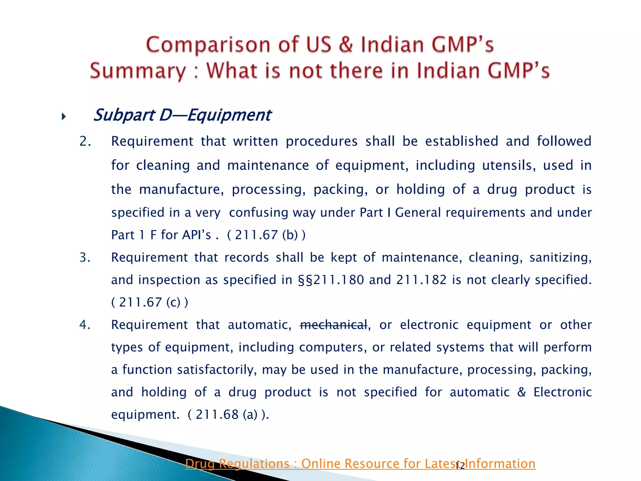 12
 Subpart D—Equipment
2. Requirement that written procedures shall be established and followed
for cleaning and maintenance of equipment, including utensils, used in
the manufacture, processing, packing, or holding of a drug product is
specified in a very confusing way under Part I General requirements and under
Part 1 F for API‘s . ( 211.67 (b) )
3. Requirement that records shall be kept of maintenance, cleaning, sanitizing,
and inspection as specified in §§211.180 and 211.182 is not clearly specified.
( 211.67 (c) )
4. Requirement that automatic, mechanical, or electronic equipment or other
types of equipment, including computers, or related systems that will perform
a function satisfactorily, may be used in the manufacture, processing, packing,
and holding of a drug product is not specified for automatic & Electronic
equipment. ( 211.68 (a) ).
Drug Regulations : Online Resource for Latest Information
 