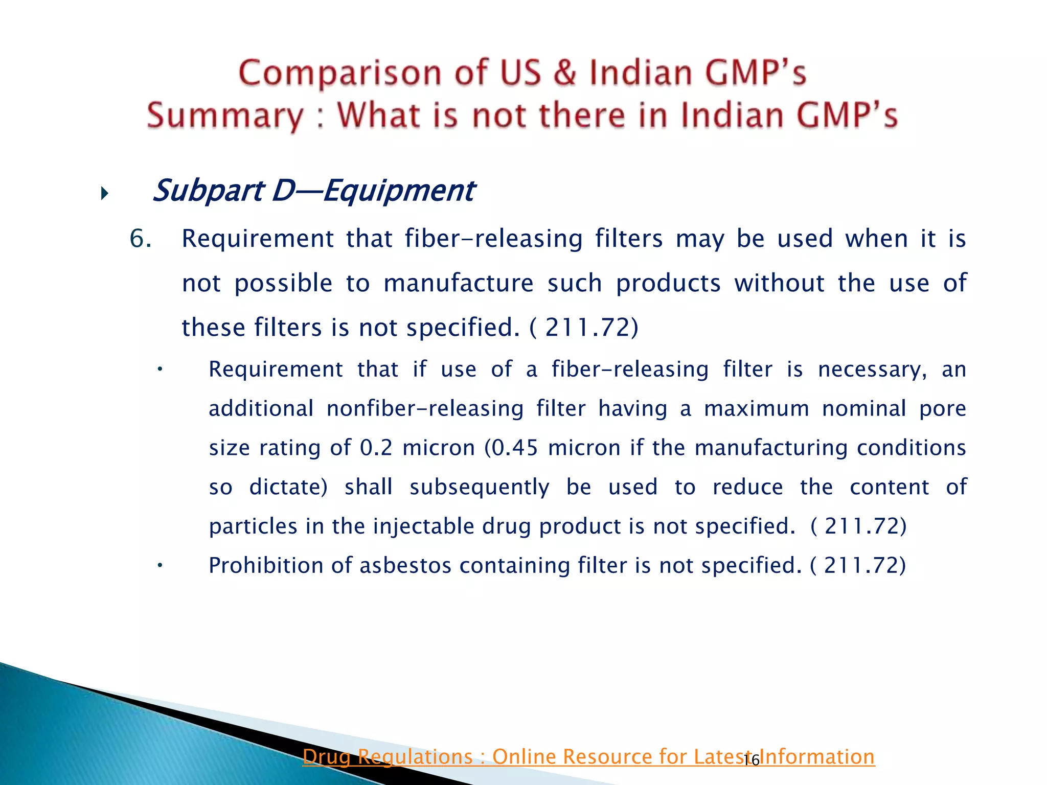 16
 Subpart D—Equipment
6. Requirement that fiber-releasing filters may be used when it is
not possible to manufacture such products without the use of
these filters is not specified. ( 211.72)
 Requirement that if use of a fiber-releasing filter is necessary, an
additional nonfiber-releasing filter having a maximum nominal pore
size rating of 0.2 micron (0.45 micron if the manufacturing conditions
so dictate) shall subsequently be used to reduce the content of
particles in the injectable drug product is not specified. ( 211.72)
 Prohibition of asbestos containing filter is not specified. ( 211.72)
Drug Regulations : Online Resource for Latest Information
 