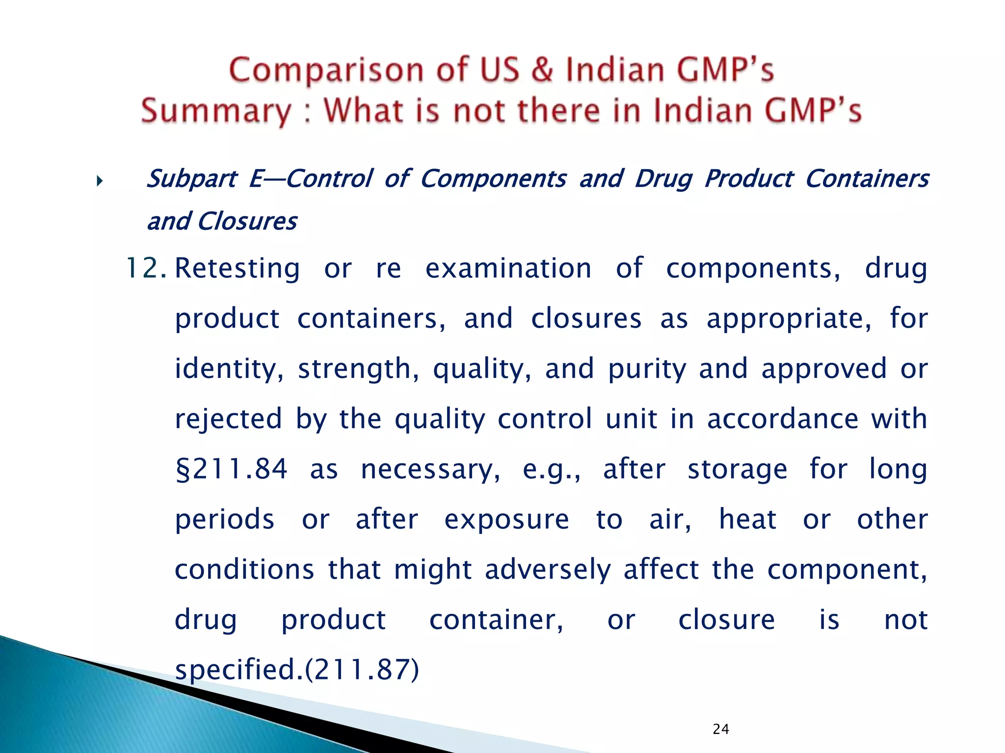 24
 Subpart E—Control of Components and Drug Product Containers
and Closures
12. Retesting or re examination of components, drug
product containers, and closures as appropriate, for
identity, strength, quality, and purity and approved or
rejected by the quality control unit in accordance with
§211.84 as necessary, e.g., after storage for long
periods or after exposure to air, heat or other
conditions that might adversely affect the component,
drug product container, or closure is not
specified.(211.87)
 