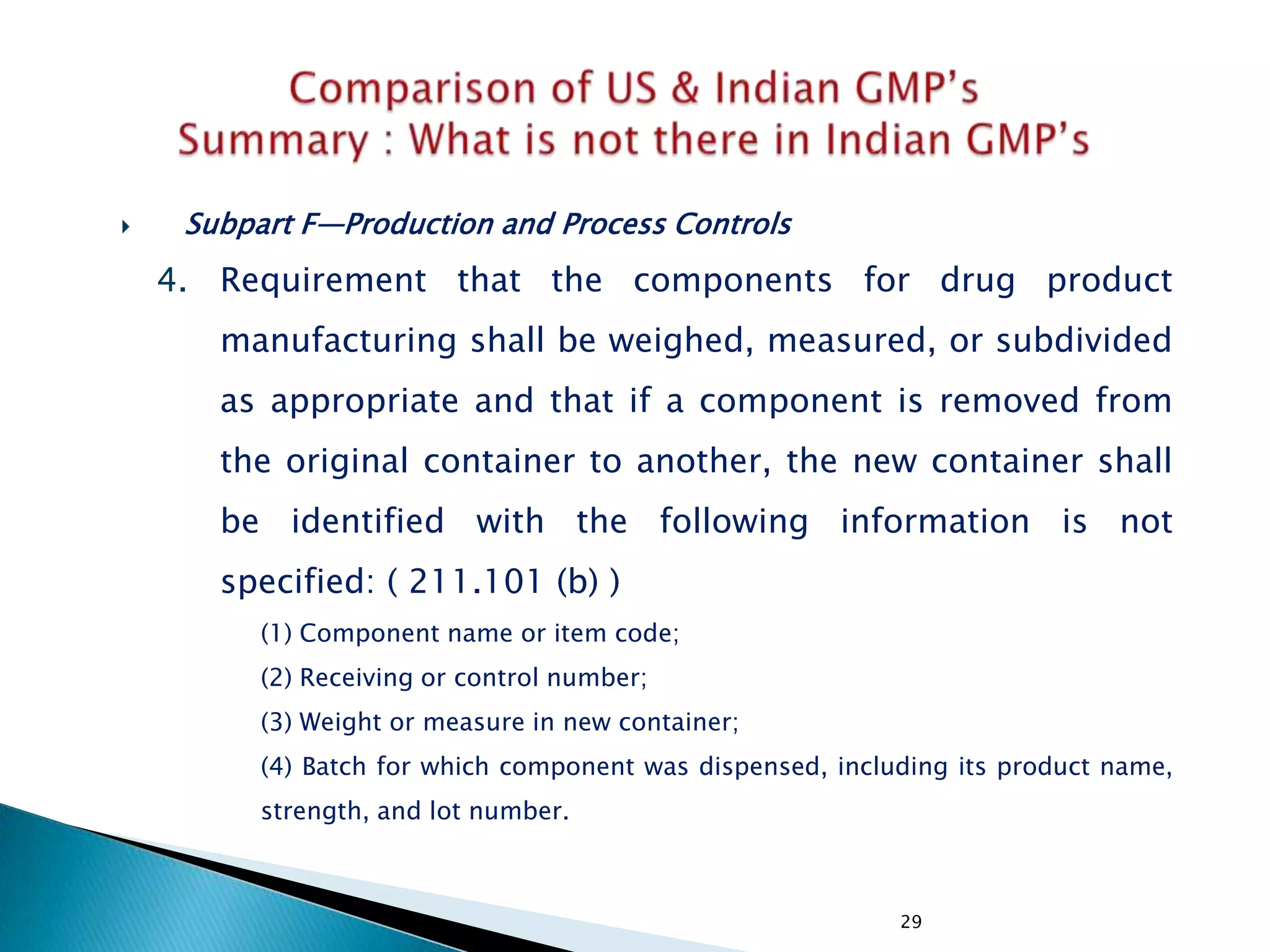 29
 Subpart F—Production and Process Controls
4. Requirement that the components for drug product
manufacturing shall be weighed, measured, or subdivided
as appropriate and that if a component is removed from
the original container to another, the new container shall
be identified with the following information is not
specified: ( 211.101 (b) )
(1) Component name or item code;
(2) Receiving or control number;
(3) Weight or measure in new container;
(4) Batch for which component was dispensed, including its product name,
strength, and lot number.
 