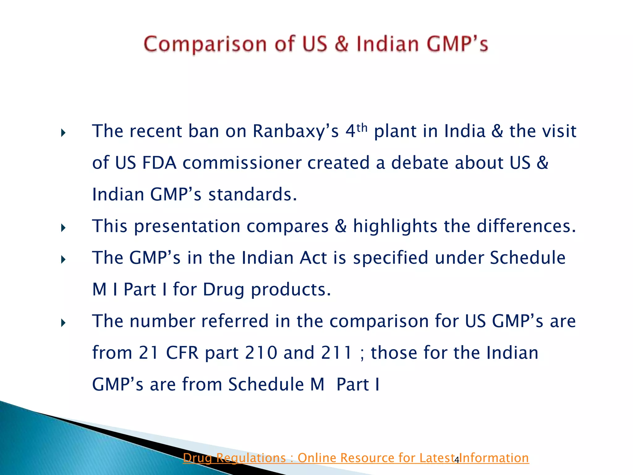 4
 The recent ban on Ranbaxy‘s 4th plant in India & the visit
of US FDA commissioner created a debate about US &
Indian GMP‘s standards.
 This presentation compares & highlights the differences.
 The GMP‘s in the Indian Act is specified under Schedule
M I Part I for Drug products.
 The number referred in the comparison for US GMP‘s are
from 21 CFR part 210 and 211 ; those for the Indian
GMP‘s are from Schedule M Part I
Drug Regulations : Online Resource for Latest Information
 