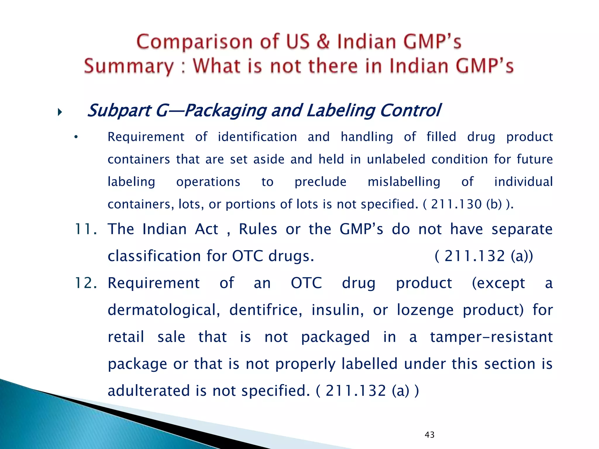 43
 Subpart G—Packaging and Labeling Control
• Requirement of identification and handling of filled drug product
containers that are set aside and held in unlabeled condition for future
labeling operations to preclude mislabelling of individual
containers, lots, or portions of lots is not specified. ( 211.130 (b) ).
11. The Indian Act , Rules or the GMP‘s do not have separate
classification for OTC drugs. ( 211.132 (a))
12. Requirement of an OTC drug product (except a
dermatological, dentifrice, insulin, or lozenge product) for
retail sale that is not packaged in a tamper-resistant
package or that is not properly labelled under this section is
adulterated is not specified. ( 211.132 (a) )
 