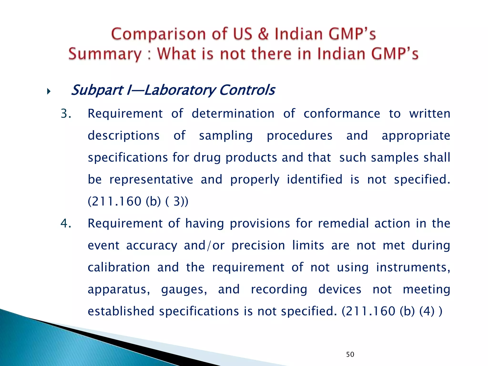 50
 Subpart I—Laboratory Controls
3. Requirement of determination of conformance to written
descriptions of sampling procedures and appropriate
specifications for drug products and that such samples shall
be representative and properly identified is not specified.
(211.160 (b) ( 3))
4. Requirement of having provisions for remedial action in the
event accuracy and/or precision limits are not met during
calibration and the requirement of not using instruments,
apparatus, gauges, and recording devices not meeting
established specifications is not specified. (211.160 (b) (4) )
 