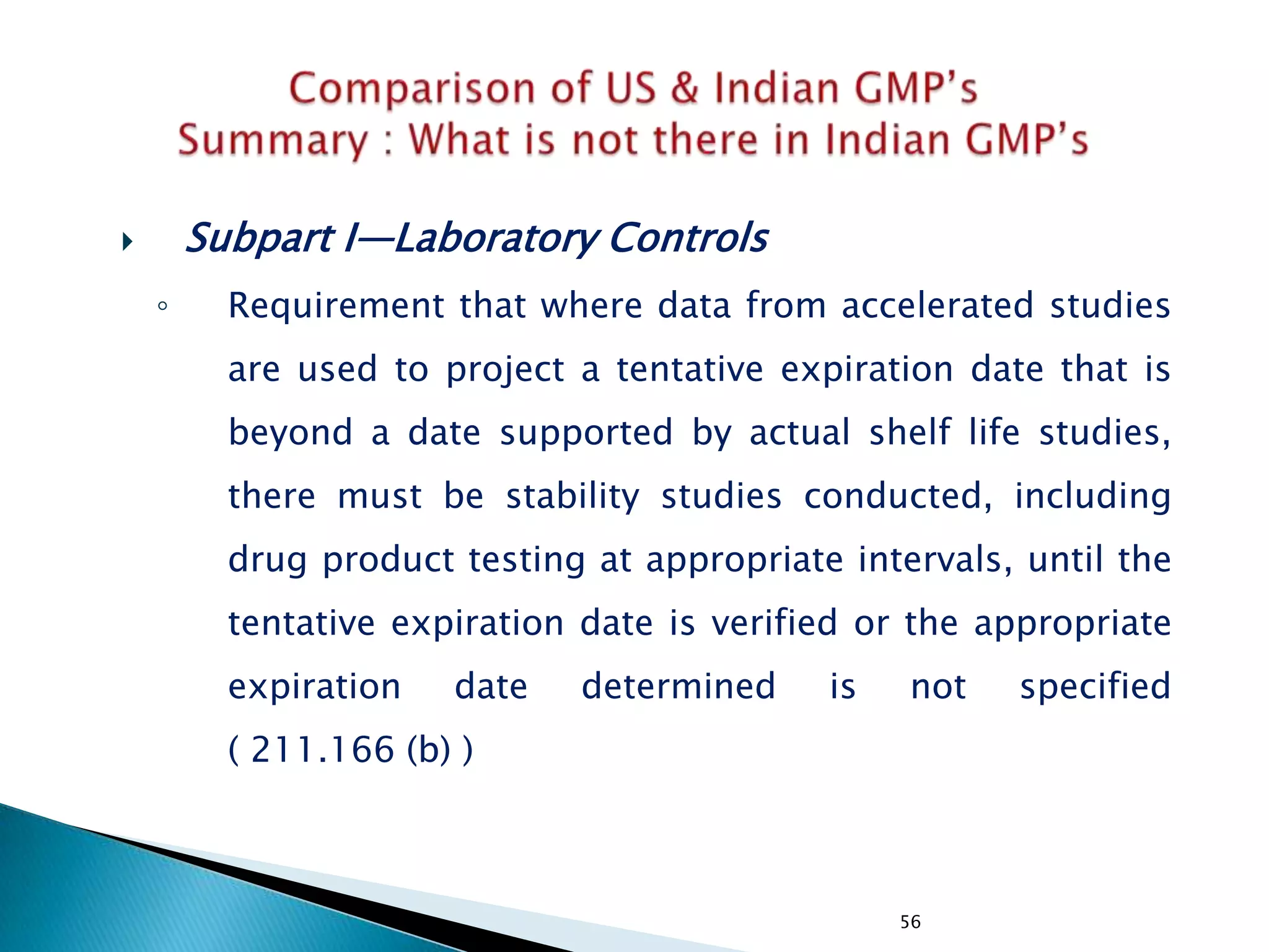 56
 Subpart I—Laboratory Controls
◦ Requirement that where data from accelerated studies
are used to project a tentative expiration date that is
beyond a date supported by actual shelf life studies,
there must be stability studies conducted, including
drug product testing at appropriate intervals, until the
tentative expiration date is verified or the appropriate
expiration date determined is not specified
( 211.166 (b) )
 