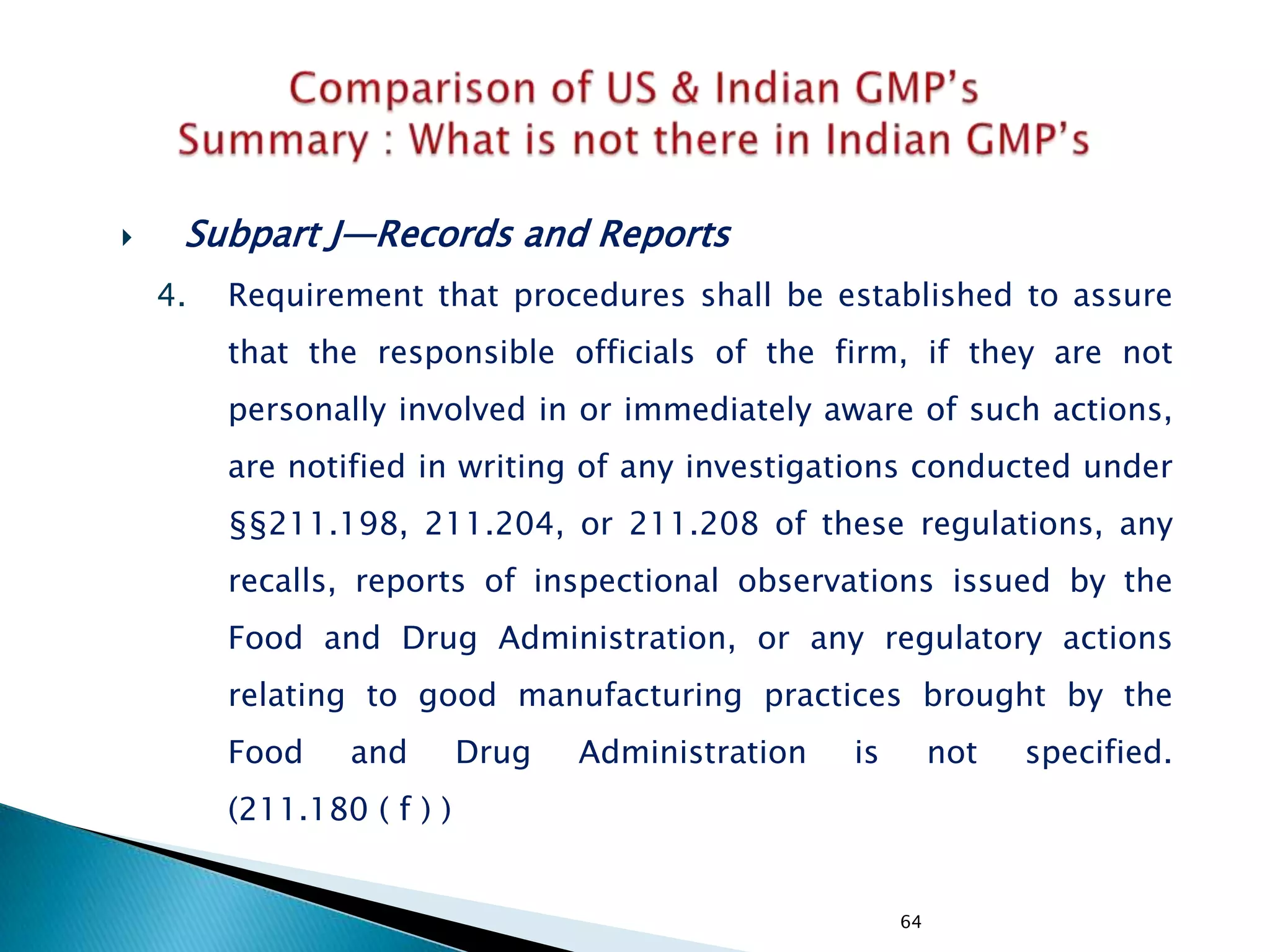 64
 Subpart J—Records and Reports
4. Requirement that procedures shall be established to assure
that the responsible officials of the firm, if they are not
personally involved in or immediately aware of such actions,
are notified in writing of any investigations conducted under
§§211.198, 211.204, or 211.208 of these regulations, any
recalls, reports of inspectional observations issued by the
Food and Drug Administration, or any regulatory actions
relating to good manufacturing practices brought by the
Food and Drug Administration is not specified.
(211.180 ( f ) )
 