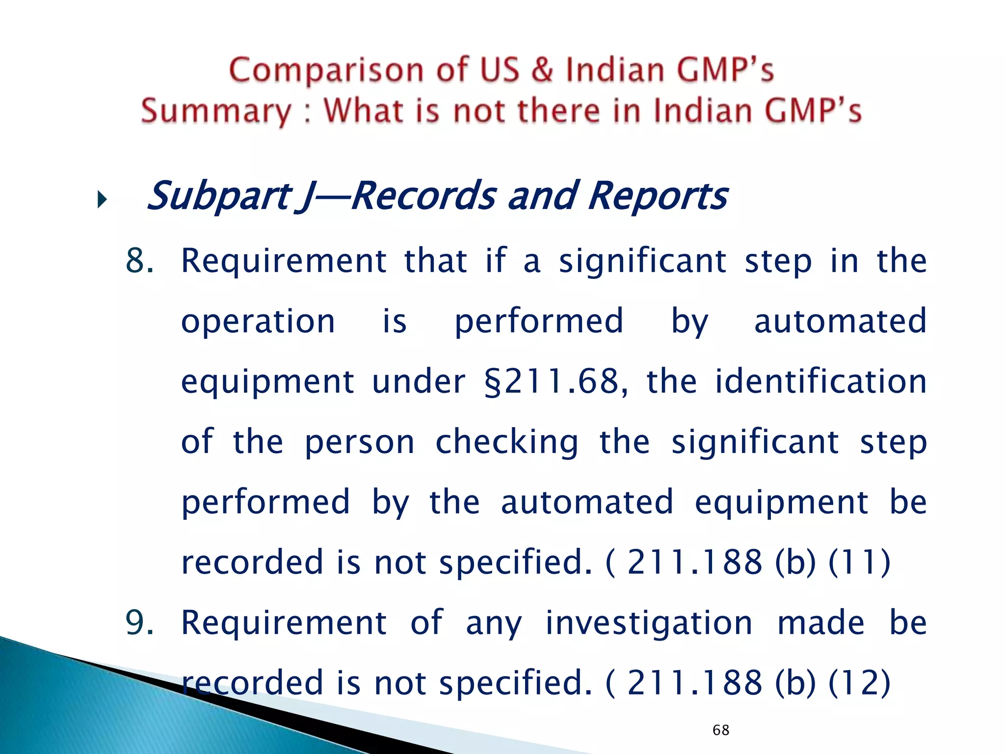 68
 Subpart J—Records and Reports
8. Requirement that if a significant step in the
operation is performed by automated
equipment under §211.68, the identification
of the person checking the significant step
performed by the automated equipment be
recorded is not specified. ( 211.188 (b) (11)
9. Requirement of any investigation made be
recorded is not specified. ( 211.188 (b) (12)
 