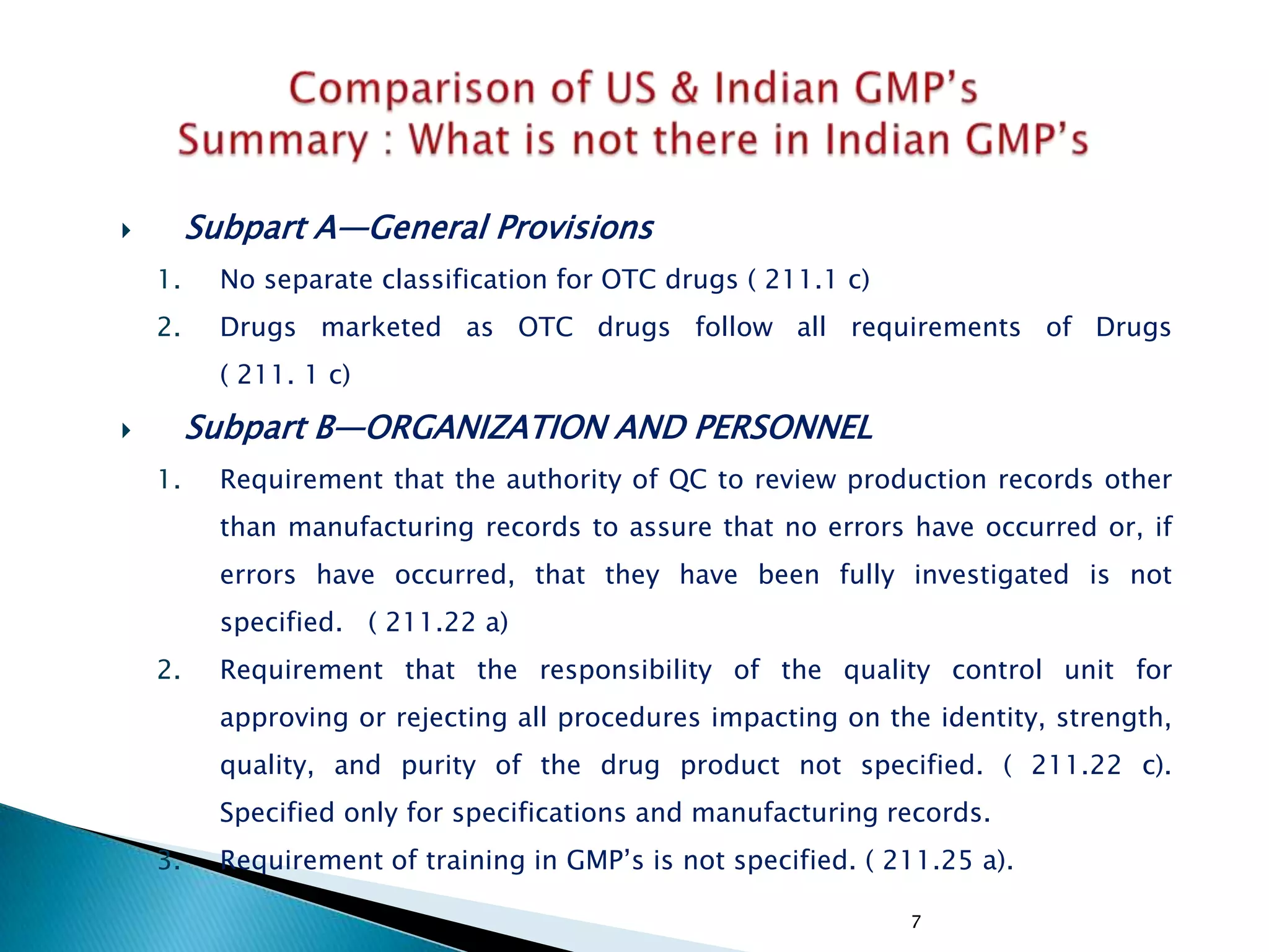 7
 Subpart A—General Provisions
1. No separate classification for OTC drugs ( 211.1 c)
2. Drugs marketed as OTC drugs follow all requirements of Drugs
( 211. 1 c)
 Subpart B—ORGANIZATION AND PERSONNEL
1. Requirement that the authority of QC to review production records other
than manufacturing records to assure that no errors have occurred or, if
errors have occurred, that they have been fully investigated is not
specified. ( 211.22 a)
2. Requirement that the responsibility of the quality control unit for
approving or rejecting all procedures impacting on the identity, strength,
quality, and purity of the drug product not specified. ( 211.22 c).
Specified only for specifications and manufacturing records.
3. Requirement of training in GMP‘s is not specified. ( 211.25 a).
 