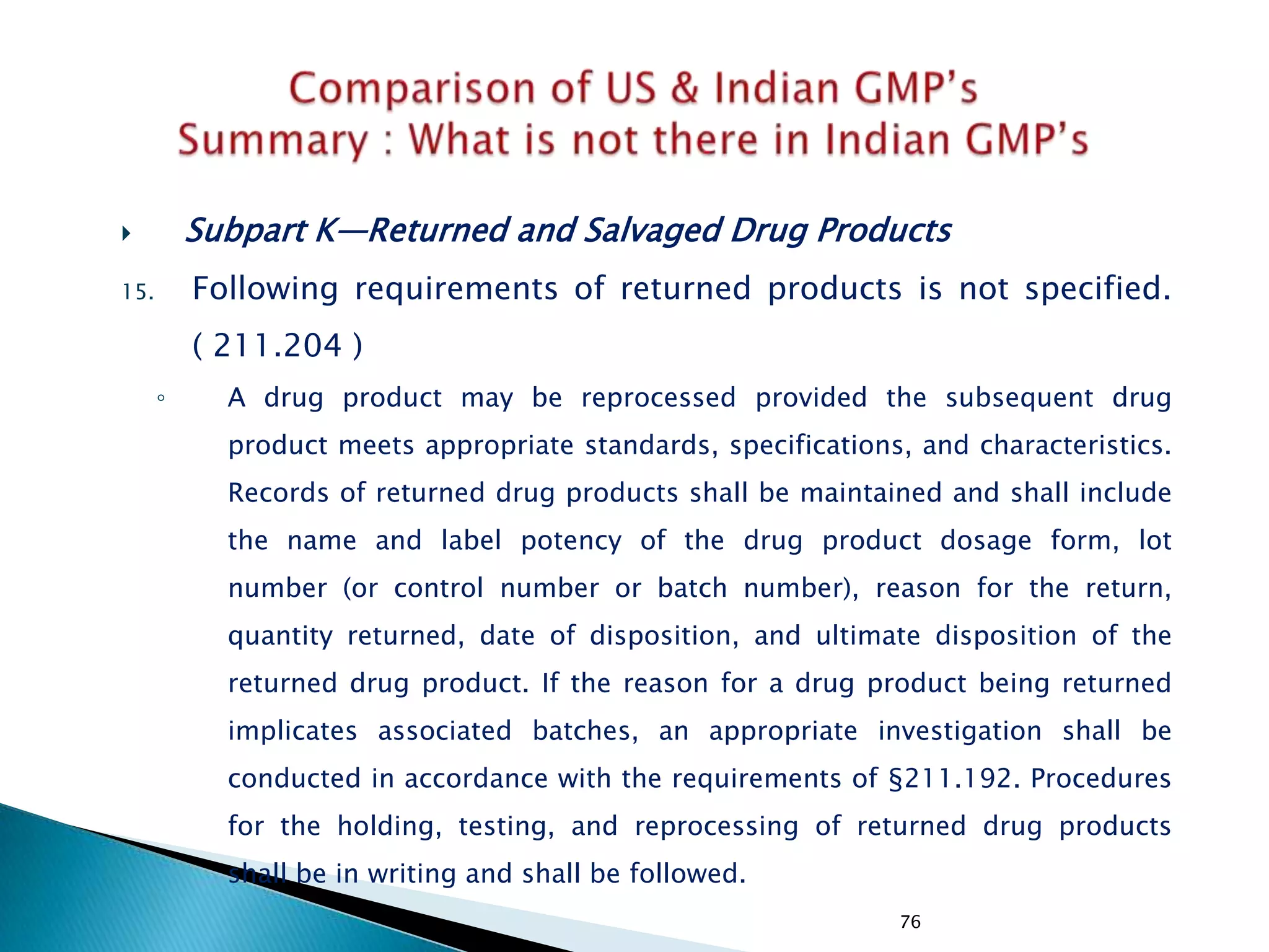 76
 Subpart K—Returned and Salvaged Drug Products
15. Following requirements of returned products is not specified.
( 211.204 )
◦ A drug product may be reprocessed provided the subsequent drug
product meets appropriate standards, specifications, and characteristics.
Records of returned drug products shall be maintained and shall include
the name and label potency of the drug product dosage form, lot
number (or control number or batch number), reason for the return,
quantity returned, date of disposition, and ultimate disposition of the
returned drug product. If the reason for a drug product being returned
implicates associated batches, an appropriate investigation shall be
conducted in accordance with the requirements of §211.192. Procedures
for the holding, testing, and reprocessing of returned drug products
shall be in writing and shall be followed.
 