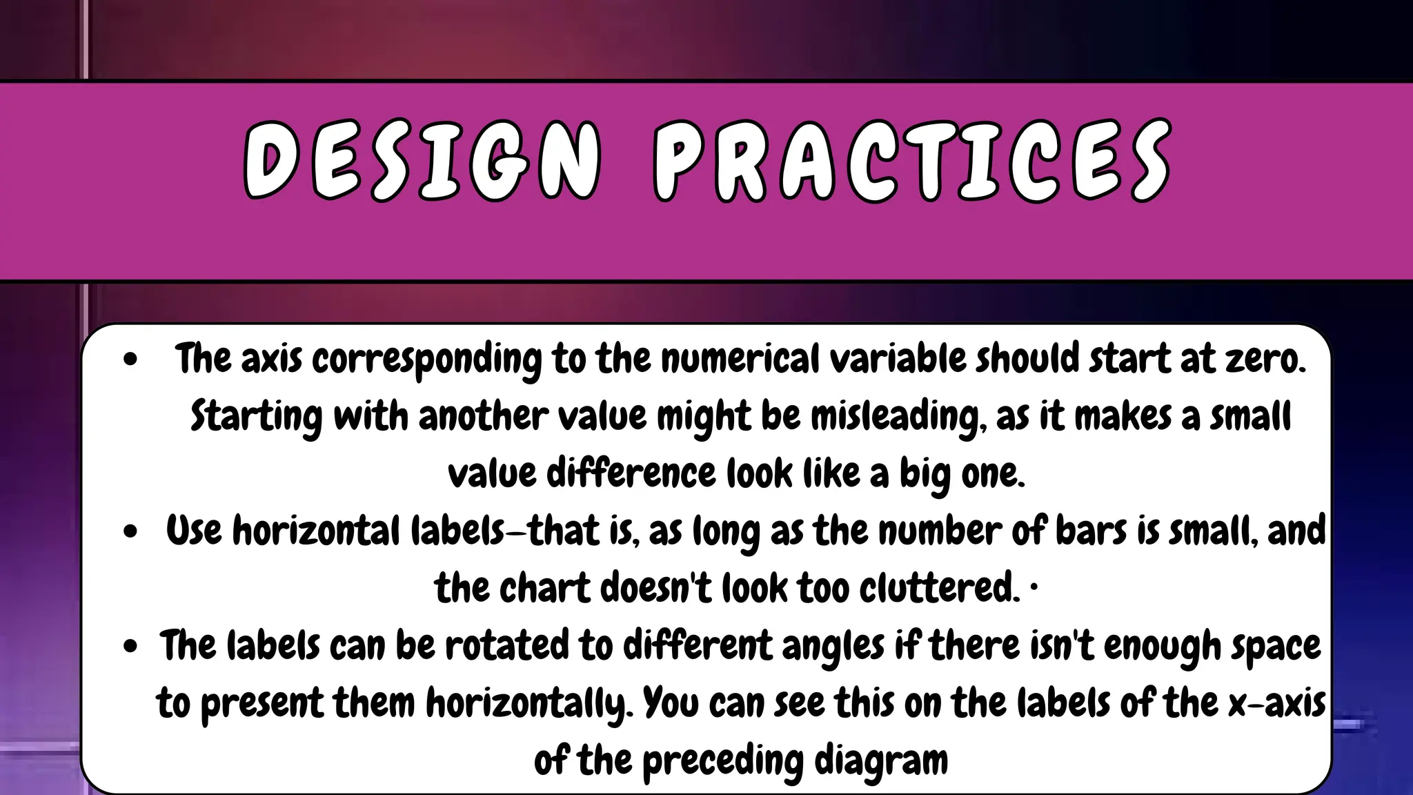 The axis corresponding to the numerical variable should start at zero.
Starting with another value might be misleading, as it makes a small
value difference look like a big one.
Use horizontal labels—that is, as long as the number of bars is small, and
the chart doesn't look too cluttered. •
The labels can be rotated to different angles if there isn't enough space
to present them horizontally. You can see this on the labels of the x-axis
of the preceding diagram
D E S I G N P R A C T I C E S
D E S I G N P R A C T I C E S
 
