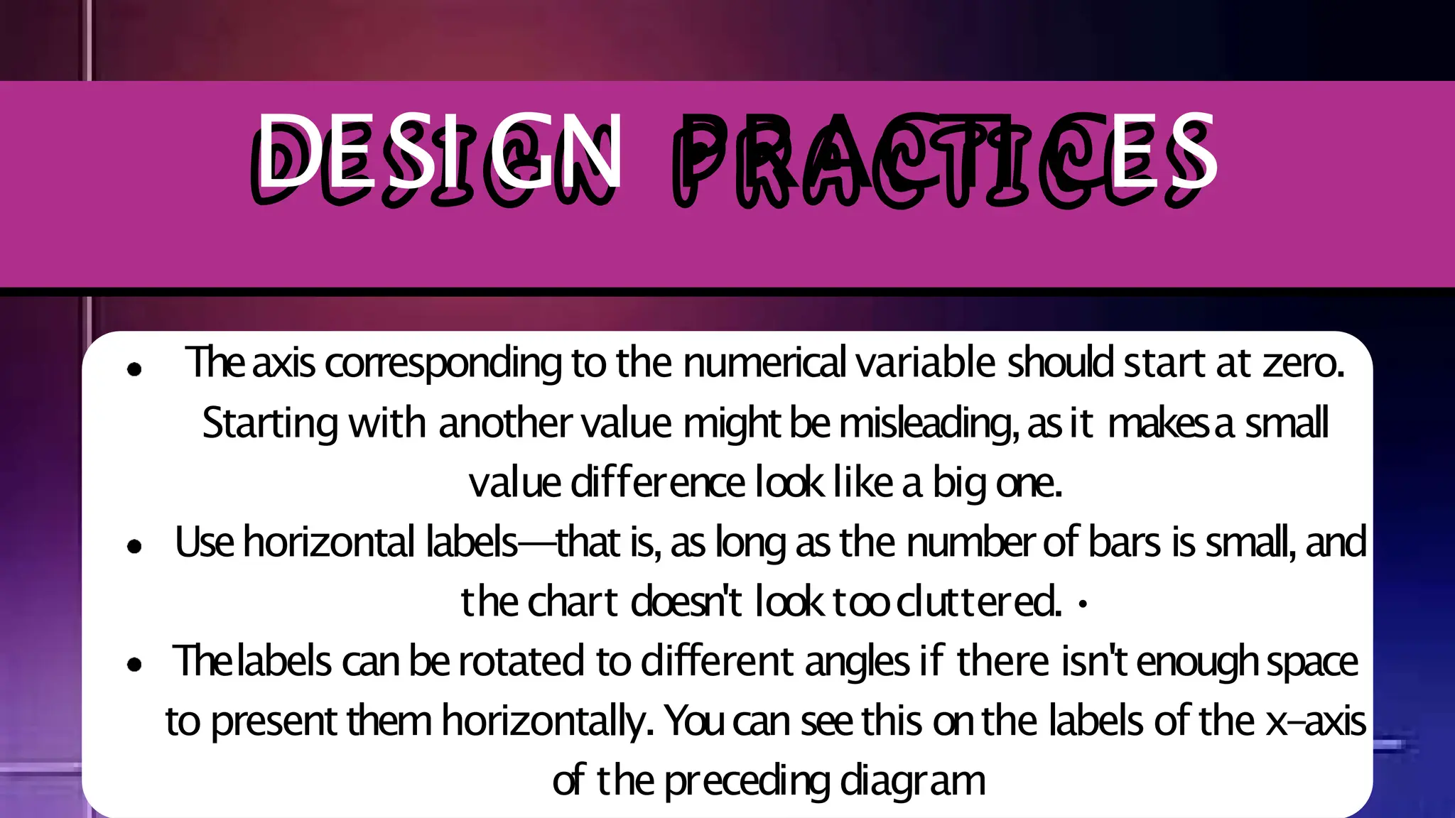 Theaxiscorrespondingtothe numericalvariable shouldstart at zero.
Starting with anothervalue mightbemisleading,asit makesa small
valuedifferencelooklikea bigone.
Usehorizontal labels—thatis,aslongasthe numberof barsissmall,and
thechart doesn't looktoocluttered.•
Thelabelscanberotated todifferent anglesif there isn'tenoughspace
to presentthemhorizontally.Youcanseethisonthe labelsof the x-axis
of theprecedingdiagram
DESI GN PRACTI CES
 