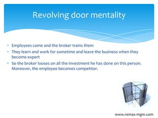 Employees come and the broker trains them
They learn and work for sometime and leave the business when they
become expert
So the broker looses on all the investment he has done on this person.
Moreover, the employee becomes competitor.
Revolving door mentality
www.remax-mgm.com
 