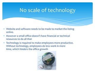 Website and software needs to be made to market the listing
online.
However a small office doesn’t have financial or technical
resources to do all that
Technology is required to make employees more productive.
Without technology, employees do less work in more
time, which hinders the office growth
No scale of technology
 