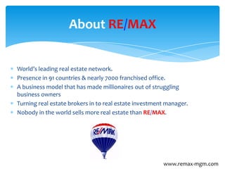 World’s leading real estate network.
Presence in 91 countries & nearly 7000 franchised office.
A business model that has made millionaires out of struggling
business owners
Turning real estate brokers in to real estate investment manager.
Nobody in the world sells more real estate than RE/MAX.
About RE/MAX
www.remax-mgm.com
 