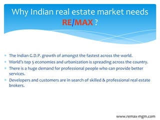 The Indian G.D.P. growth of amongst the fastest across the world.
World’s top 5 economies and urbanization is spreading across the country.
There is a huge demand for professional people who can provide better
services.
Developers and customers are in search of skilled & professional real estate
brokers.
Why Indian real estate market needs
RE/MAX ?
www.remax-mgm.com
 