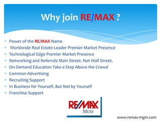 Power of the RE/MAX Name
Worldwide Real Estate Leader Premier Market Presence
Technological Edge Premier Market Presence
Networking and Referrals Main Street. Not Wall Street.
On-Demand Education Take a Step Above the Crowd
Common Advertising
Recruiting Support
In Business for Yourself, But Not by Yourself
Franchise Support
Why join RE/MAX ?
www.remax-mgm.com
 