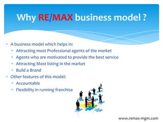 A business model which helps in:
Attracting most Professional agents of the market
Agents who are motivated to provide the best service
Attracting Most listing in the market
Build a Brand
Other features of this model:
Accountable
Flexibility in running franchise
Why RE/MAX business model ?
www.remax-mgm.com
 