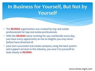 The RE/MAX organization was created by top real estate
professionals for top real estate professionals
With the RE/MAX name working for you worldwide every day,
you have every opportunity to rise to heights you may never
before have dreamed of.
your own successful real estate company using the best system
and support services in the industry, you owe it to yourself to
look closely at RE/MAX.
In Business for Yourself, But Not by
Yourself
www.remax-mgm.com
 