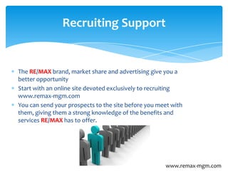 The RE/MAX brand, market share and advertising give you a
better opportunity
Start with an online site devoted exclusively to recruiting
www.remax-mgm.com
You can send your prospects to the site before you meet with
them, giving them a strong knowledge of the benefits and
services RE/MAX has to offer.
Recruiting Support
www.remax-mgm.com
 
