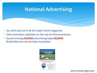 Our print ads are in all the major home magazines
Sales associates capitalize on the top-of-mind awareness.
Award-winning RE/MAX advertising helps RE/MAX
Broker/Owners recruit Sales Associates
National Advertising
www.remax-mgm.com
 