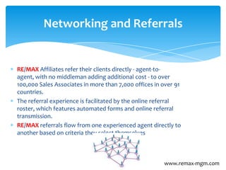 RE/MAX Affiliates refer their clients directly - agent-to-
agent, with no middleman adding additional cost - to over
100,000 Sales Associates in more than 7,000 offices in over 91
countries.
The referral experience is facilitated by the online referral
roster, which features automated forms and online referral
transmission.
RE/MAX referrals flow from one experienced agent directly to
another based on criteria they select themselves
Networking and Referrals
www.remax-mgm.com
 