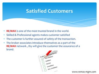 RE/MAX is one of the most trusted brand in the world.
Skilled & Professional agents makes customer satisfied
The customer is further assured of safety of the transaction.
The broker associates introduce themselves as a part of the
RE/MAX network , thy will give the customer the assurance of a
brand.
Satisfied Customers
www.remax-mgm.com
 