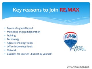 Power of a global brand
Marketing and lead generation
Training
Technology
Agent Technology Tools
Office Technology Tools
Network
Business for yourself , but not by yourself
Key reasons to join RE/MAX
www.remax-mgm.com
 