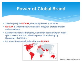 The day you join RE/MAX, everybody knows your name.
RE/MAX is synonymous with quality, integrity, professionalism
and experience.
Extensive national advertising, worldwide sponsorship of major
sports events and the collective power of marketing by
thousands of Affiliates
It's a fact: Buyers and Sellers flock to RE/MAX.
Power of Global Brand
www.remax-mgm.com
 