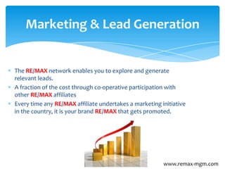 The RE/MAX network enables you to explore and generate
relevant leads.
A fraction of the cost through co-operative participation with
other RE/MAX affiliates
Every time any RE/MAX affiliate undertakes a marketing initiative
in the country, it is your brand RE/MAX that gets promoted.
Marketing & Lead Generation
www.remax-mgm.com
 
