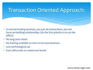In normal broking business, you just do transactions, but not
focus on building relationships. (As the first priority is to run the
office)
No long term vision
No training available on how to increase business
Less technological use
Each office tries to create own brand
Transaction Oriented Approach:
www.remax-mgm.com
 