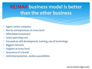 Agent centric company
Run by entrepreneurs at every level
Affordable investment
Least operating cost
Focused on skill development, training, use of technology
Biggest network
Support at every level
Assurance of a brand
Unlimited potential , endless possibilities
RE/MAX business model is better
than the other business
www.remax-mgm.com
 