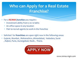 For a RE/MAX franchise you require :
Investment ability from 5 to 10 lakhs
An office space in any location
Flair to recruit agents to work in the franchise
Solicited for franchises are open right now in the following areas:
Gujarat, Mumbai , Maharashtra ,Ahmedabad, Vadodara, Surat
, Rajkot, Pune, Aurangabad, Nasik , Thane.
Who can Apply for a Real Estate
Franchise?
www.remax-mgm.com
 