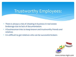 There is always a risk of cheating in business in real estate
brokerage due to lack of documentation.
A businessman tries to keep known and trustworthy friends and
relatives
It is difficult to get relatives who can be successful brokers
Trustworthy Employees:
www.remax-mgm.com
 