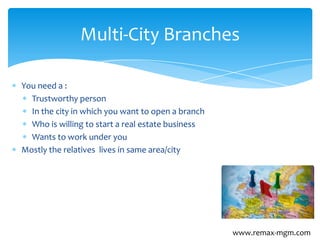 You need a :
Trustworthy person
In the city in which you want to open a branch
Who is willing to start a real estate business
Wants to work under you
Mostly the relatives lives in same area/city
Multi-City Branches
www.remax-mgm.com
 