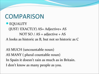 COMPARISON
EQUALITY
(JUST/ EXACTLY) AS+ Adjective+ AS
NOT SO / AS + adjective + AS
A looks as historic as B, but not so historic as C
AS MUCH (uncountable noun)
AS MANY ( plural countable noun)
In Spain it doesn’t rain as much as in Britain.
I don’t know as many people as you.
 