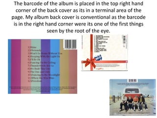 The barcode of the album is placed in the top right hand
  corner of the back cover as its in a terminal area of the
page. My album back cover is conventional as the barcode
 is in the right hand corner were its one of the first things
                  seen by the root of the eye.
 